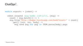 ChatOps1
.
module.exports = (robot) ->
robot.respond /pug bomb( (d+))?/i, (msg) ->
count = msg.match[2] || 5
msg.http("http://pugme.herokuapp.com/bomb?count=" + count)
.get() (err, res, body) ->
msg.send pug for pug in JSON.parse(body).pugs
1
Requires demo.
 