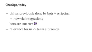 ChatOps, today
— things previously done by bots + scripting
— now via integrations
— bots are smarter !
— relevance for us -> team efficiency
 