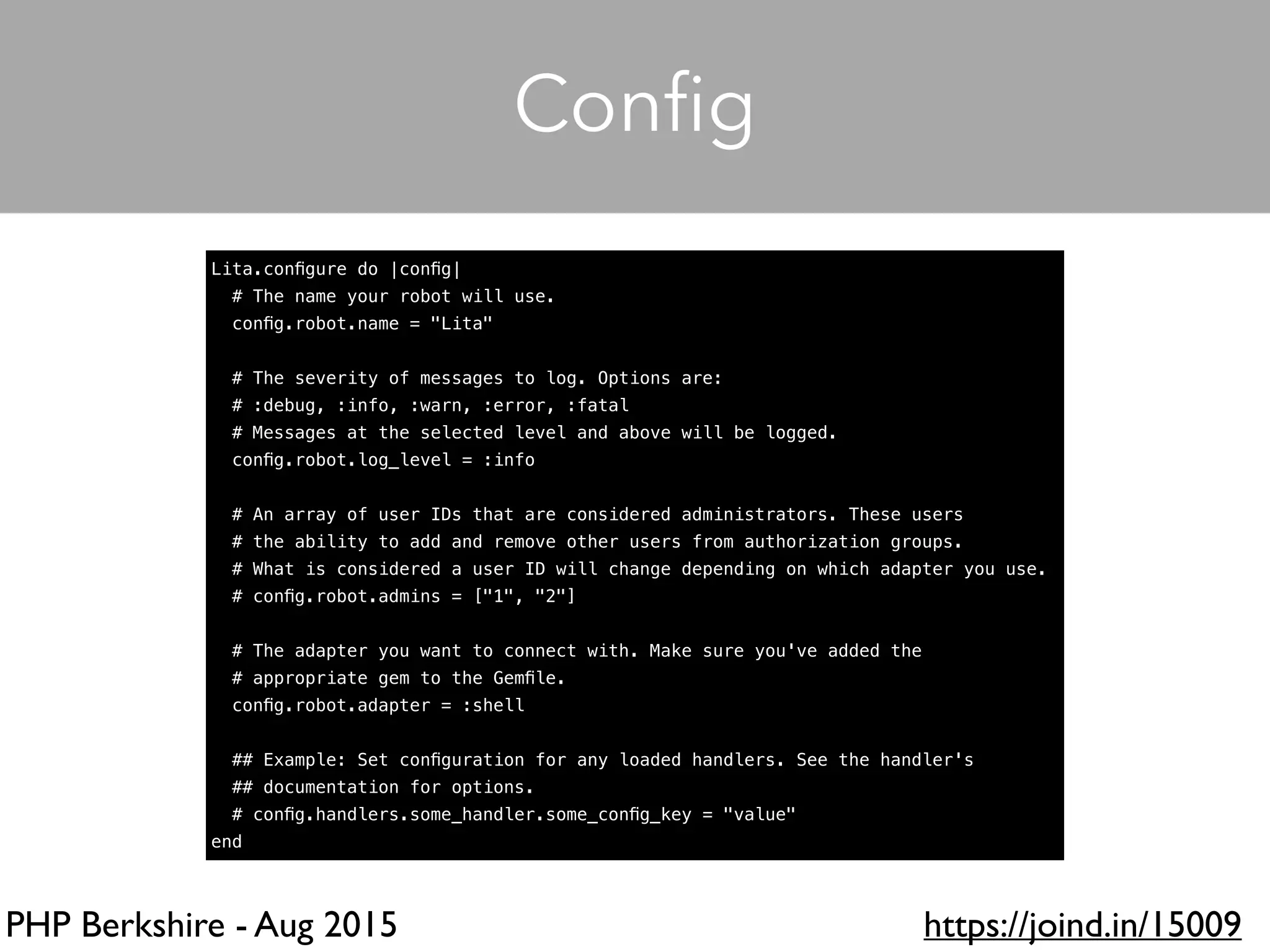 PHP Berkshire - Aug 2015 https://joind.in/15009
Lita.conﬁgure do |conﬁg|
# The name your robot will use.
conﬁg.robot.name = "Lita"
# The severity of messages to log. Options are:
# :debug, :info, :warn, :error, :fatal
# Messages at the selected level and above will be logged.
conﬁg.robot.log_level = :info
# An array of user IDs that are considered administrators. These users
# the ability to add and remove other users from authorization groups.
# What is considered a user ID will change depending on which adapter you use.
# conﬁg.robot.admins = ["1", "2"]
# The adapter you want to connect with. Make sure you've added the
# appropriate gem to the Gemﬁle.
conﬁg.robot.adapter = :shell
## Example: Set conﬁguration for any loaded handlers. See the handler's
## documentation for options.
# conﬁg.handlers.some_handler.some_conﬁg_key = "value"
end
Conﬁg
 
