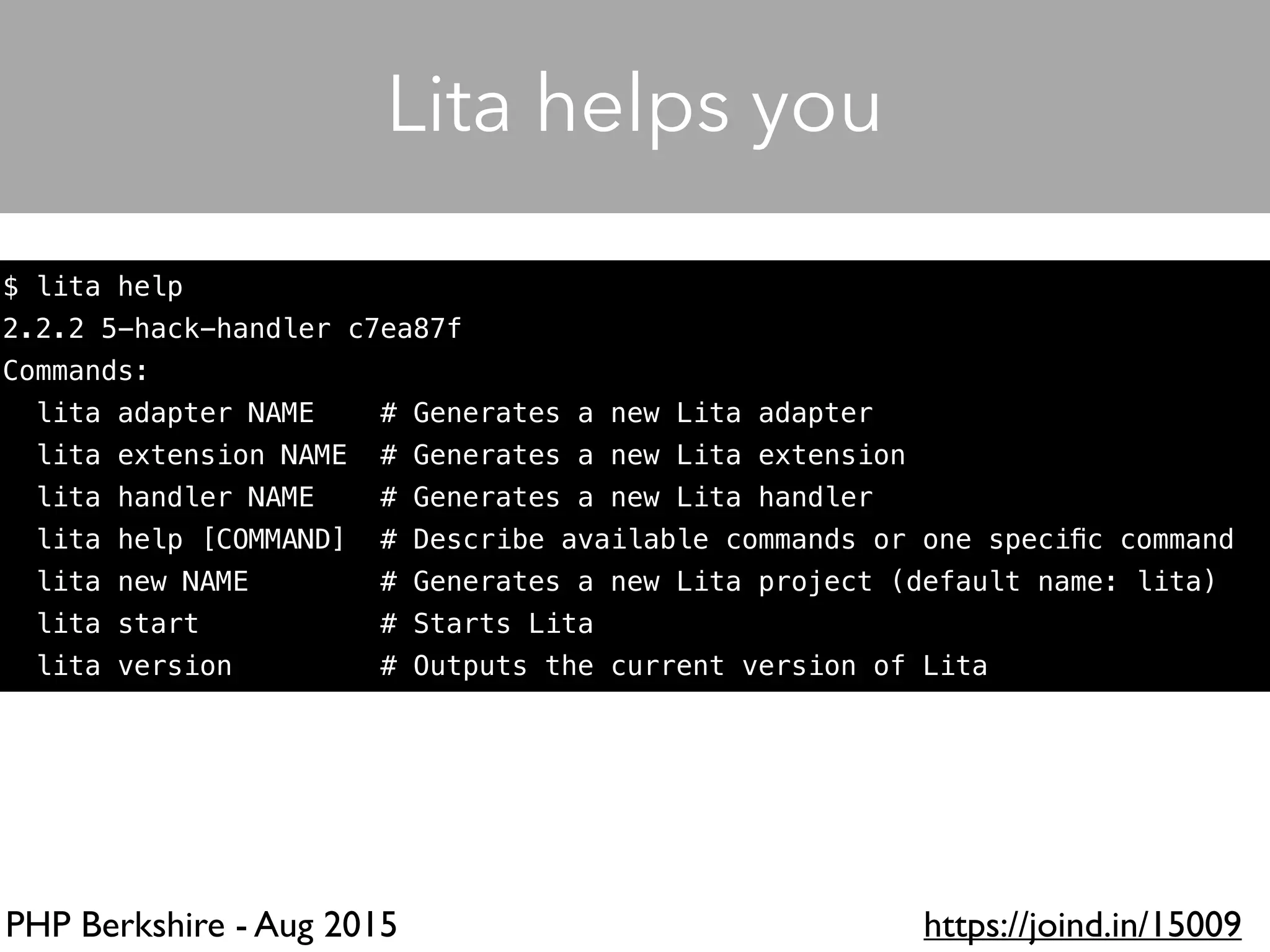 PHP Berkshire - Aug 2015 https://joind.in/15009
$ lita help
2.2.2 5-hack-handler c7ea87f
Commands:
lita adapter NAME # Generates a new Lita adapter
lita extension NAME # Generates a new Lita extension
lita handler NAME # Generates a new Lita handler
lita help [COMMAND] # Describe available commands or one speciﬁc command
lita new NAME # Generates a new Lita project (default name: lita)
lita start # Starts Lita
lita version # Outputs the current version of Lita
Lita helps you
 
