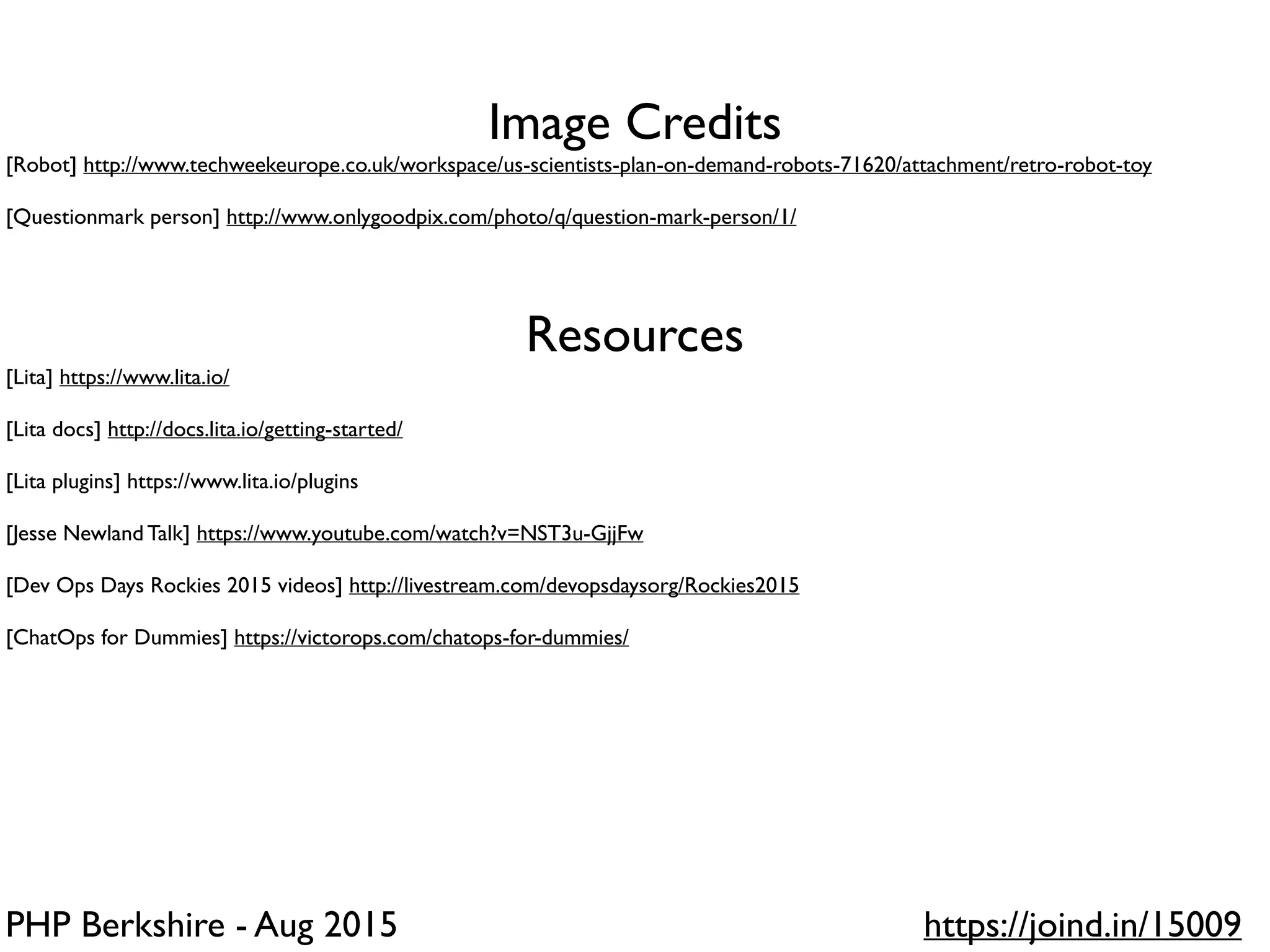 PHP Berkshire - Aug 2015 https://joind.in/15009
Image Credits
[Robot] http://www.techweekeurope.co.uk/workspace/us-scientists-plan-on-demand-robots-71620/attachment/retro-robot-toy
[Questionmark person] http://www.onlygoodpix.com/photo/q/question-mark-person/1/
Resources
[Lita] https://www.lita.io/
[Lita docs] http://docs.lita.io/getting-started/
[Lita plugins] https://www.lita.io/plugins
[Jesse Newland Talk] https://www.youtube.com/watch?v=NST3u-GjjFw
[Dev Ops Days Rockies 2015 videos] http://livestream.com/devopsdaysorg/Rockies2015
[ChatOps for Dummies] https://victorops.com/chatops-for-dummies/
 