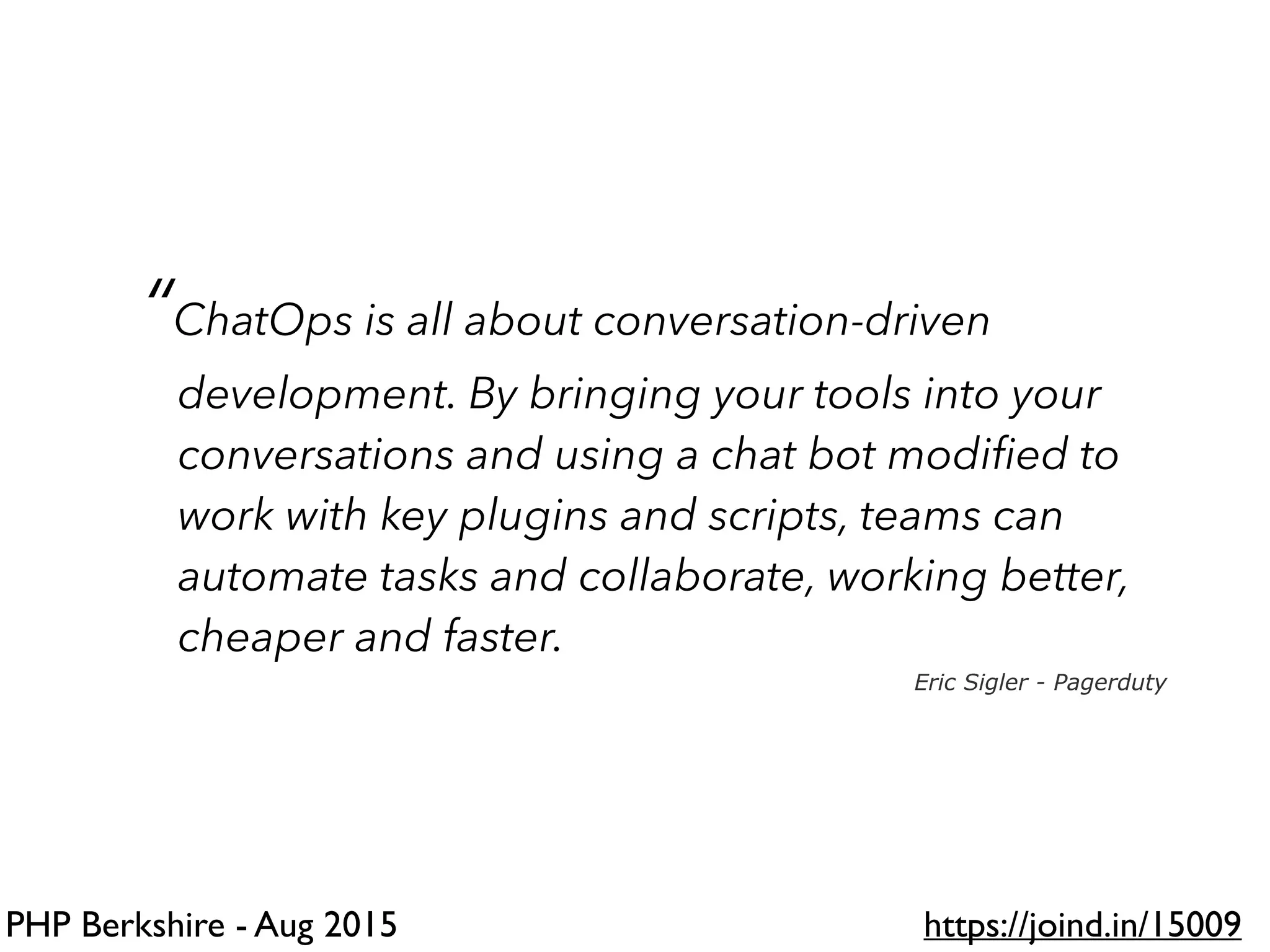 PHP Berkshire - Aug 2015 https://joind.in/15009
“ChatOps is all about conversation-driven
development. By bringing your tools into your
conversations and using a chat bot modiﬁed to
work with key plugins and scripts, teams can
automate tasks and collaborate, working better,
cheaper and faster.
Eric Sigler - Pagerduty
 