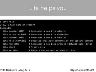 PHP Berkshire - Aug 2015 https://joind.in/15009
$ lita help
2.2.2 5-hack-handler c7ea87f
Commands:
lita adapter NAME # Generates a new Lita adapter
lita extension NAME # Generates a new Lita extension
lita handler NAME # Generates a new Lita handler
lita help [COMMAND] # Describe available commands or one speciﬁc command
lita new NAME # Generates a new Lita project (default name: lita)
lita start # Starts Lita
lita version # Outputs the current version of Lita
Lita helps you
 