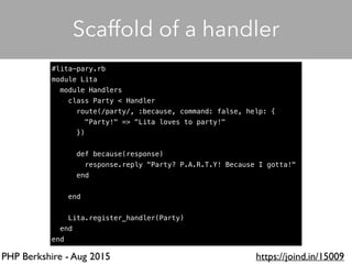 PHP Berkshire - Aug 2015 https://joind.in/15009
Scaffold of a handler
#lita-pary.rb
module Lita
module Handlers
class Party < Handler
route(/party/, :because, command: false, help: {
"Party!" => "Lita loves to party!"
})
def because(response)
response.reply "Party? P.A.R.T.Y! Because I gotta!"
end
end
Lita.register_handler(Party)
end
end
 