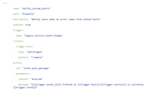 ---
name: "notify_catcam_alerts"
pack: "frymanio"
description: "Notify users when an error comes from CatCam hosts"
enabled: true
trigger:
type: "nagios.service-state-change"
critera:
trigger.host:
type: "matchregex"
pattern: "^camera"
action:
ref: "slack.post_message"
parameters:
channel: "#catcam"
message: “[{{trigger.event_id}}] Problem on {{trigger.host}}/{{trigger.service}} is currently
{{trigger.state}}“
 