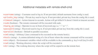 •username (string) - Username used to log-in. If not provided, default username from conﬁg is used.
•private_key (string) - Private key used to log in. If not provided, private key from the conﬁg ﬁle is used.
•timeout (integer) - Action timeout in seconds. Action will get killed if it doesn’t ﬁnish in timeout seconds.
•sudo (boolean) - The remote command will be executed with sudo.
•kwarg_op (string) - Operator to use in front of keyword args i.e. “–” or “-”.
•password (string) - Password used to log in. If not provided, private key from the conﬁg ﬁle is used.
•parallel (boolean) - Default to parallel execution.
•cmd (string) - Arbitrary Linux command to be executed on the remote host(s).
•hosts (string) - A comma delimited string of a list of hosts where the remote command will be executed.
•env (object) - Environment variables which will be available to the command(e.g. key1=val1,key2=val2)
•cwd (string) - Working directory where the script will be executed in
•dir (string) - The working directory where the script will be copied to on the remote host.
Additional metadata with remote-shell-cmd
 