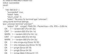 id: 55ba7a198bc962174a3911c5
status: succeeded
result:
{
"192.168.33.5": {
"succeeded": true,
"failed": false,
"return_code": 0,
"stderr": "No entry for terminal type "unknown";
using dumb terminal settings.
tput: unknown terminal "unknown"",
"stdout": "UP icinga2: PING OK - Packet loss = 0%, RTA = 0.09 ms
OK random-001 (For 0m 3s)
CRIT random-002 (For 0m 1s)
WARN random-003 (For 0m 1s)
CRIT random-004 (For 0m 5s)
WARN random-005 (For 0m 2s)
OK dns icinga.org (Since 19:18)
OK dns netways.org (Since 19:18)
OK ping4 (Since 04:19)
OK ping6 (Since 04:19)
OK Icinga Web 2 (Since 01:17)
 