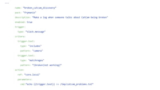 ---
name: “broken_catcam_discovery”
pack: "frymanio"
description: “Make a log when someone talks about CatCam being broken"
enabled: true
trigger:
type: “slack.message"
critera:
trigger.text:
type: "includes"
pattern: "camera"
trigger.text:
type: "matchregex"
pattern: “(broken|not working)“
action:
ref: “core.local"
parameters:
cmd:”echo {{trigger.text}} >> /tmp/catcam_problems.txt“
 