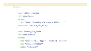 ---
chain:
-
name: notify_chatops
ref: core.local
params:
cmd: "echo 'Removing old camera files...'"
on-success: delete_old_files
-
name: delete_old_files
ref: core.remote
params:
cmd: "sudo find . -type f -mtime +1 -delete"
cwd: “/var/lib/catcam”
hosts: "{{host}}"
 