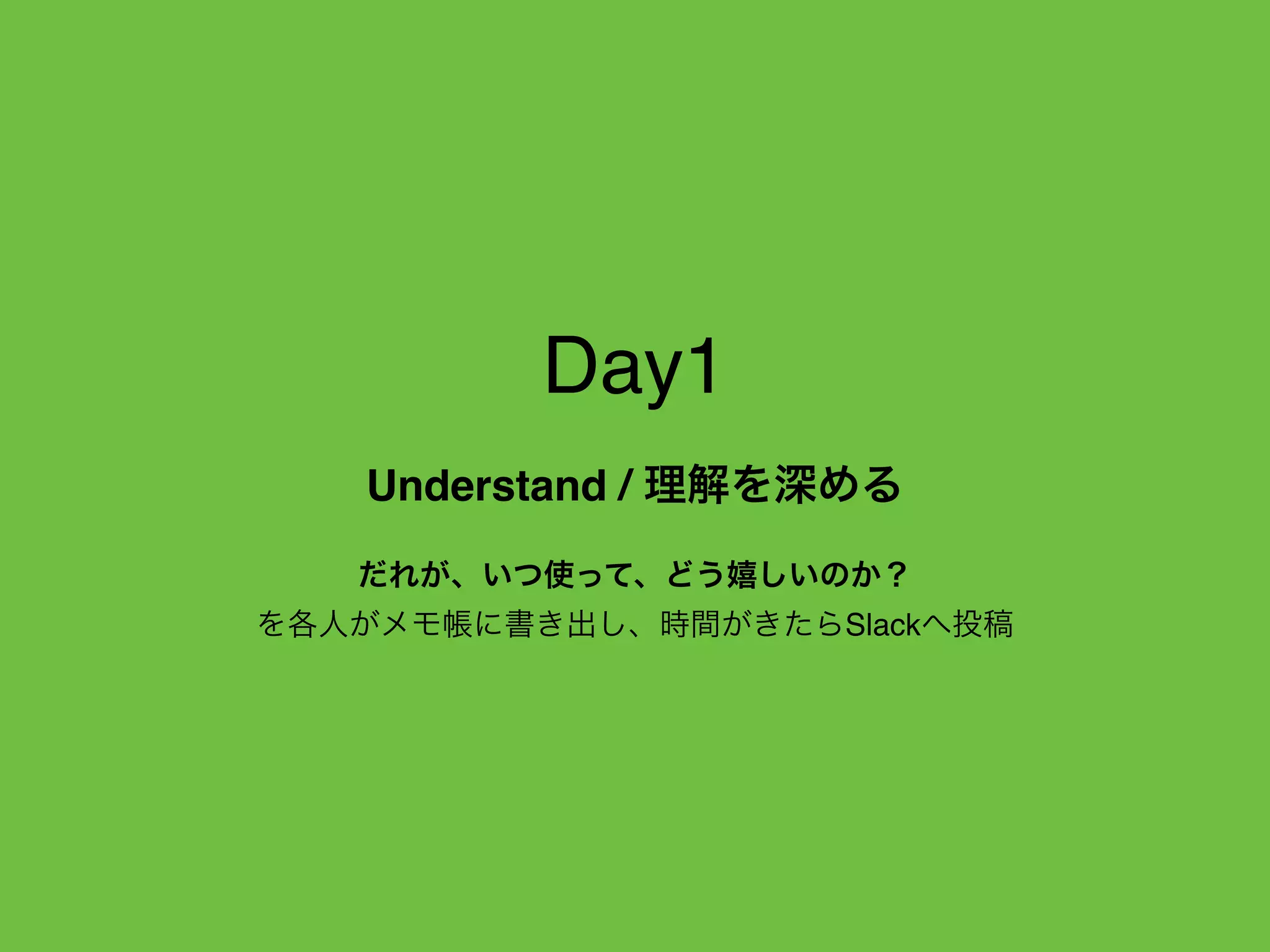 Day1
Understand / 理解を深める
だれが、いつ使って、どう嬉しいのか？
を各人がメモ帳に書き出し、時間がきたらSlackへ投稿
 