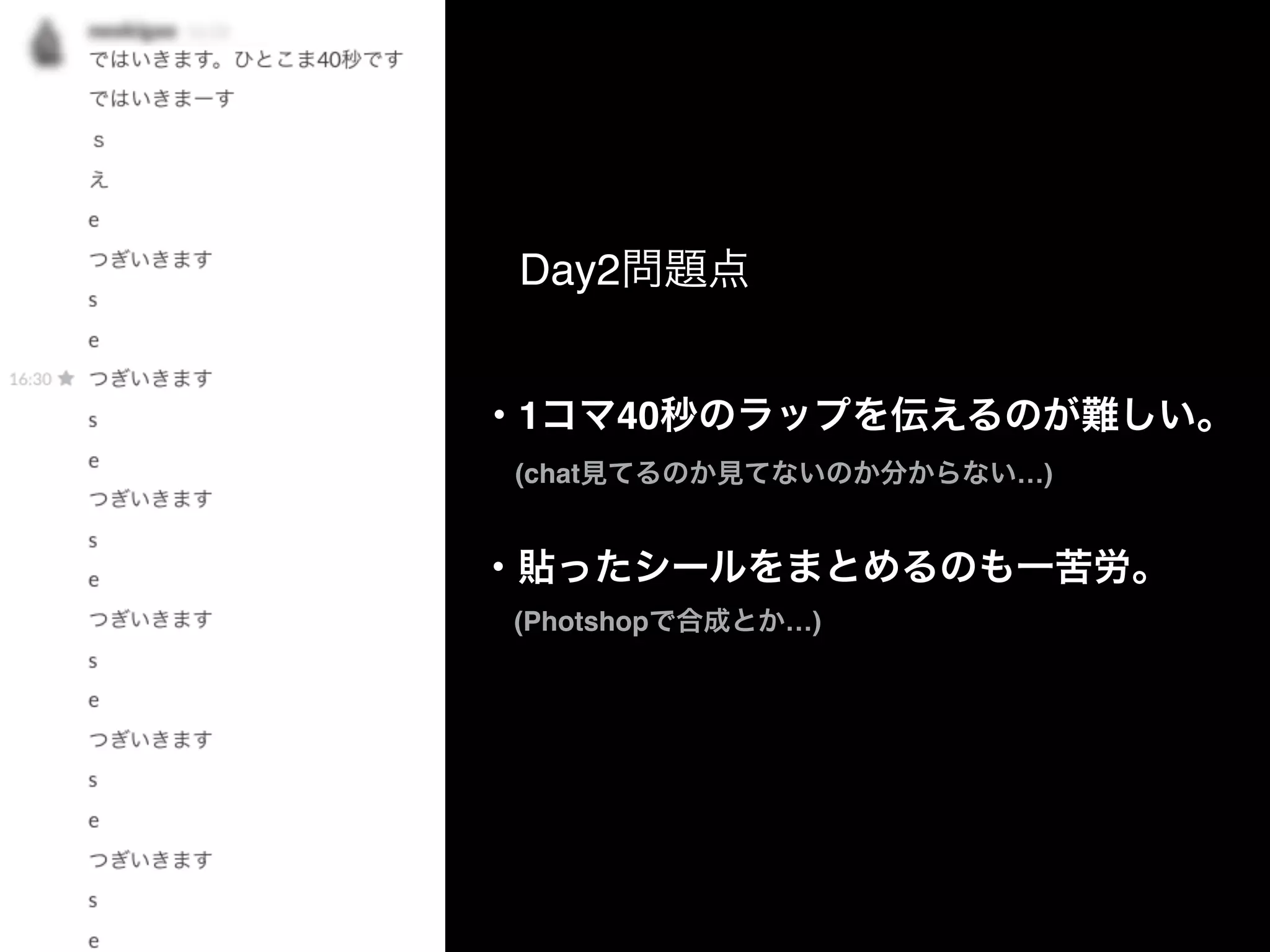 ・1コマ40秒のラップを伝えるのが難しい。
  (chat見てるのか見てないのか分からない…)
Day2問題点
・貼ったシールをまとめるのも一苦労。
  (Photshopで合成とか…)
 