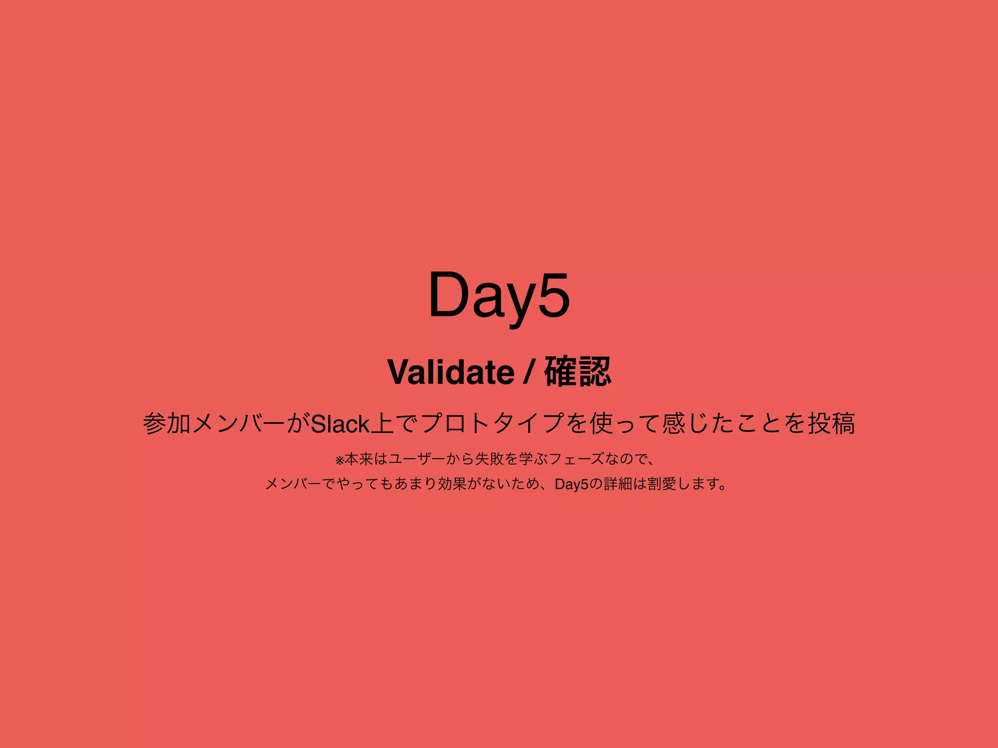 Day5
Validate / 確認
参加メンバーがSlack上でプロトタイプを使って感じたことを投稿
※本来はユーザーから失敗を学ぶフェーズなので、
メンバーでやってもあまり効果がないため、Day5の詳細は割愛します。
 