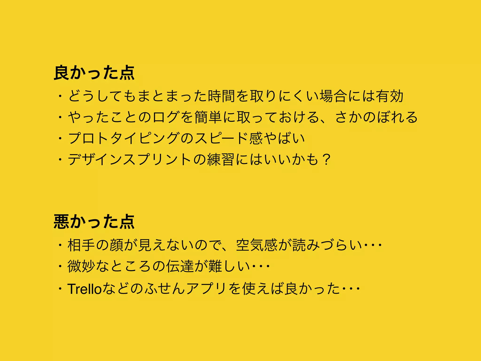 良かった点
・どうしてもまとまった時間を取りにくい場合には有効
・やったことのログを簡単に取っておける、さかのぼれる
・プロトタイピングのスピード感やばい
・デザインスプリントの練習にはいいかも？
悪かった点
・相手の顔が見えないので、空気感が読みづらい･･･
・微妙なところの伝達が難しい･･･
・Trelloなどのふせんアプリを使えば良かった･･･
 