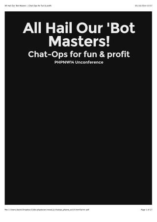 All Hail Our 'Bot Masters :: Chat-Ops for fun & profit 05/10/2014 13:57 
All Hail Our 'Bot 
Masters! 
Chat-Ops for fun & profit 
PHPNW14 Unconference 
file:///Users/david/Dropbox/Code/phpdorset/reveal.js/chatops_phpnw_oct14.html?print-pdf Page 1 of 27 
 