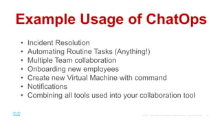 Example Usage of ChatOps
• Incident Resolution
• Automating Routine Tasks (Anything!)
• Multiple Team collaboration
• Onboarding new employees
• Create new Virtual Machine with command
• Notifications
• Combining all tools used into your collaboration tool
 