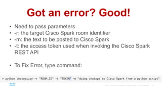 Got an error? Good!
• Need to pass parameters
• -r: the target Cisco Spark room identifier
• -m: the text to be posted to Cisco Spark
• -t: the access token used when invoking the Cisco Spark
REST API
• To Fix Error, type command:
 