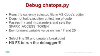 Debug chatops.py
• Runs the currently selected file in VS Code’s editor
• Does not halt execution at first line of code
• Passes in r and m paramters and sets the
SPARK_ACCESS_TOKEN
• Environment variable value on line 17 and 25
• Select line 30 and create a breakpoint
• Hit F5 to run the debugger!!!
 