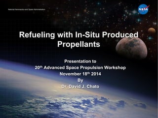 National Aeronautics and Space AdministrationNational Aeronautics and Space Administration
Refueling with In-Situ Produced
Propellants
Presentation to
20th Advanced Space Propulsion Workshop
November 18th 2014
By
Dr. David J. Chato
 