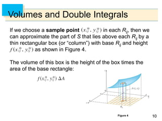 1010
Volumes and Double Integrals
If we choose a sample point in each Rij, then we
can approximate the part of S that lies above each Rij by a
thin rectangular box (or “column”) with base Rij and height
as shown in Figure 4.
The volume of this box is the height of the box times the
area of the base rectangle:
Figure 4
 