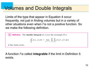 1313
Volumes and Double Integrals
Limits of the type that appear in Equation 4 occur
frequently, not just in finding volumes but in a variety of
other situations even when f is not a positive function. So
we make the following definition.
A function f is called integrable if the limit in Definition 5
exists.
 