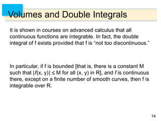 1414
Volumes and Double Integrals
It is shown in courses on advanced calculus that all
continuous functions are integrable. In fact, the double
integral of f exists provided that f is “not too discontinuous.”
In particular, if f is bounded [that is, there is a constant M
such that |f(x, y)|  M for all (x, y) in R], and f is continuous
there, except on a finite number of smooth curves, then f is
integrable over R.
 