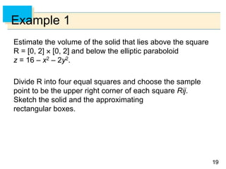 1919
Example 1
Estimate the volume of the solid that lies above the square
R = [0, 2]  [0, 2] and below the elliptic paraboloid
z = 16 – x2 – 2y2.
Divide R into four equal squares and choose the sample
point to be the upper right corner of each square Rij.
Sketch the solid and the approximating
rectangular boxes.
 