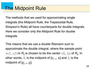 2424
The Midpoint Rule
The methods that we used for approximating single
integrals (the Midpoint Rule, the Trapezoidal Rule,
Simpson’s Rule) all have counterparts for double integrals.
Here we consider only the Midpoint Rule for double
integrals.
This means that we use a double Riemann sum to
approximate the double integral, where the sample point
in Rij is chosen to be the center of Rij. In
other words, is the midpoint of [xi–1, xi] and is the
midpoint of [yj–1, yj].
 