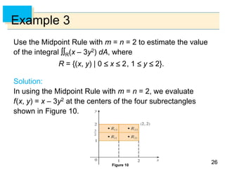 2626
Example 3
Use the Midpoint Rule with m = n = 2 to estimate the value
of the integral R(x – 3y2) dA, where
R = {(x, y) | 0  x  2, 1  y  2}.
Solution:
In using the Midpoint Rule with m = n = 2, we evaluate
f(x, y) = x – 3y2 at the centers of the four subrectangles
shown in Figure 10.
Figure 10
 