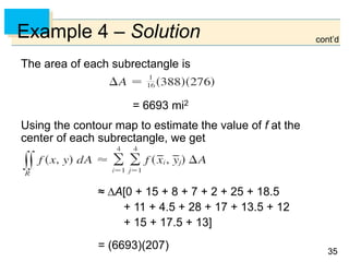 3535
Example 4 – Solution
The area of each subrectangle is
Using the contour map to estimate the value of f at the
center of each subrectangle, we get
≈ A[0 + 15 + 8 + 7 + 2 + 25 + 18.5
+ 11 + 4.5 + 28 + 17 + 13.5 + 12
+ 15 + 17.5 + 13]
= (6693)(207)
= 6693 mi2
cont’d
 
