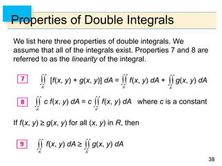 3838
Properties of Double Integrals
We list here three properties of double integrals. We
assume that all of the integrals exist. Properties 7 and 8 are
referred to as the linearity of the integral.
[f(x, y) + g(x, y)] dA = f(x, y) dA + g(x, y) dA
c f(x, y) dA = c f(x, y) dA where c is a constant
If f(x, y)  g(x, y) for all (x, y) in R, then
f(x, y) dA  g(x, y) dA
 