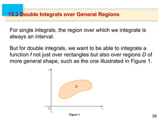 3939
15.2 Double Integrals over General Regions
For single integrals, the region over which we integrate is
always an interval.
But for double integrals, we want to be able to integrate a
function f not just over rectangles but also over regions D of
more general shape, such as the one illustrated in Figure 1.
Figure 1
 