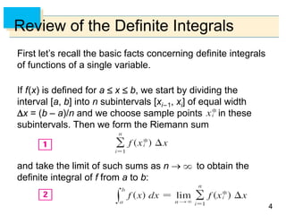 44
Review of the Definite Integrals
First let’s recall the basic facts concerning definite integrals
of functions of a single variable.
If f(x) is defined for a  x  b, we start by dividing the
interval [a, b] into n subintervals [xi–1, xi] of equal width
x = (b – a)/n and we choose sample points in these
subintervals. Then we form the Riemann sum
and take the limit of such sums as n → to obtain the
definite integral of f from a to b:
 