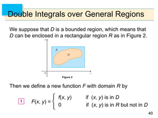 4040
Double Integrals over General Regions
We suppose that D is a bounded region, which means that
D can be enclosed in a rectangular region R as in Figure 2.
Then we define a new function F with domain R by
f(x, y) if (x, y) is in D
0 if (x, y) is in R but not in D
Figure 2
F(x, y) =
 
