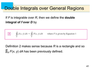 4141
Double Integrals over General Regions
If F is integrable over R, then we define the double
integral of f over D by
Definition 2 makes sense because R is a rectangle and so
R F(x, y) dA has been previously defined.
 