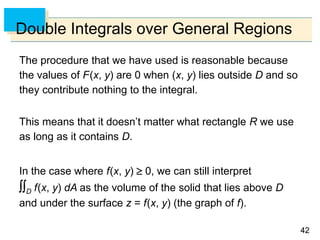 4242
Double Integrals over General Regions
The procedure that we have used is reasonable because
the values of F(x, y) are 0 when (x, y) lies outside D and so
they contribute nothing to the integral.
This means that it doesn’t matter what rectangle R we use
as long as it contains D.
In the case where f(x, y)  0, we can still interpret
D f(x, y) dA as the volume of the solid that lies above D
and under the surface z = f(x, y) (the graph of f).
 