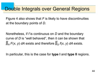 4444
Double Integrals over General Regions
Figure 4 also shows that F is likely to have discontinuities
at the boundary points of D.
Nonetheless, if f is continuous on D and the boundary
curve of D is “well behaved”, then it can be shown that
R F(x, y) dA exists and therefore D f(x, y) dA exists.
In particular, this is the case for type I and type II regions.
 