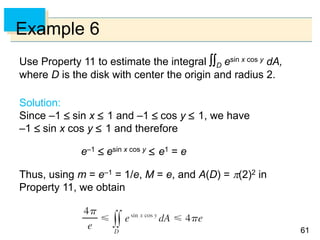 6161
Example 6
Use Property 11 to estimate the integral D esin x cos y dA,
where D is the disk with center the origin and radius 2.
Solution:
Since –1  sin x  1 and –1  cos y  1, we have
–1  sin x cos y  1 and therefore
e–1  esin x cos y  e1 = e
Thus, using m = e–1 = 1/e, M = e, and A(D) = (2)2 in
Property 11, we obtain
 