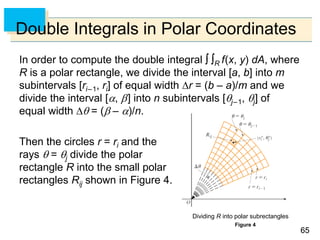 6565
Double Integrals in Polar Coordinates
In order to compute the double integral  R f(x, y) dA, where
R is a polar rectangle, we divide the interval [a, b] into m
subintervals [ri–1, ri] of equal width r = (b – a)/m and we
divide the interval [, ] into n subintervals [j–1, j] of
equal width  = ( – )/n.
Then the circles r = ri and the
rays  = j divide the polar
rectangle R into the small polar
rectangles Rij shown in Figure 4.
Figure 4
Dividing R into polar subrectangles
 