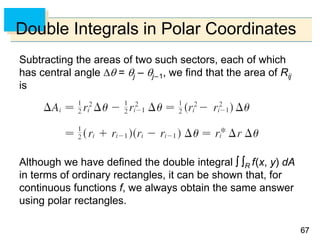6767
Double Integrals in Polar Coordinates
Subtracting the areas of two such sectors, each of which
has central angle  = j – j–1, we find that the area of Rij
is
Although we have defined the double integral  R f(x, y) dA
in terms of ordinary rectangles, it can be shown that, for
continuous functions f, we always obtain the same answer
using polar rectangles.
 