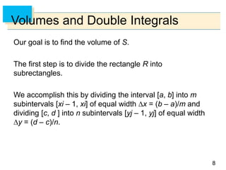 88
Volumes and Double Integrals
Our goal is to find the volume of S.
The first step is to divide the rectangle R into
subrectangles.
We accomplish this by dividing the interval [a, b] into m
subintervals [xi – 1, xi] of equal width x = (b – a)/m and
dividing [c, d ] into n subintervals [yj – 1, yj] of equal width
y = (d – c)/n.
 