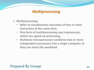 Multiprocessing

  Multiprocessing:
   • Refer to simultaneous execution of two or more
     instruction at the same time.
   • One form of multiprocessing uses coprocessor,
     which can speed up processing.
   • Multicore microprocessor combines two or more
     independent processors into a single computer so
     they can share the workload.




Prepared By Group1                                      10
 