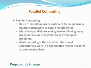 Parallel Computing

  Parallel Computing:
   • Refer to simultaneous execution of the same task on
     multiple processors to obtain results faster.
   • Massively parallel processing involves linking many
     processors to work together to solve complex
     problems.
   • Grid computing is the use of a collection of
     computers to work in a coordinated manner to solve
     a common problem.



Prepared By Group1                                     11
 