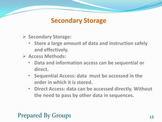Secondary Storage

  Secondary Storage:
   • Store a large amount of data and instruction safely
     and effectively.
  Access Methods:
   • Data and information access can be sequential or
     direct.
   • Sequential Access: data must be accessed in the
     order in which it is stored.
   • Direct Access: data can be accessed directly. Without
     the need to pass by other data in sequences.


Prepared By Group1                                      12
 
