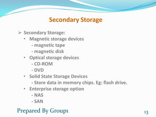 Secondary Storage
 Secondary Storage:
  • Magnetic storage devices
     - magnetic tape
     - magnetic disk
  • Optical storage devices
     - CD-ROM
     - DVD
  • Solid State Storage Devices
     - Store data in memory chips. Eg: flash drive.
  • Enterprise storage option
     - NAS
     - SAN
Prepared By Group1                                    13
 
