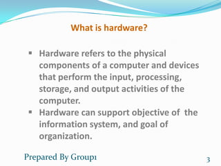 What is hardware?

  Hardware refers to the physical
   components of a computer and devices
   that perform the input, processing,
   storage, and output activities of the
   computer.
  Hardware can support objective of the
   information system, and goal of
   organization.

Prepared By Group1                         3
 