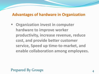 Advantages of hardware in Organization

 Organization invest in computer
  hardware to improve worker
  productivity, increase revenue, reduce
  cost, and provide better customer
  service, Speed up time-to-market, and
  enable collaboration among employees.



Prepared By Group1                         4
 