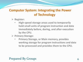 Computer System: Integrating the Power
              of Technology
  Register:
   • High-speed storage areas used to temporarily
      hold small units of program instruction and data
      immediately before, during, and after execution
      by the CPU.
  Primary Storage:
   • Primary Storage, or Main memory, provides
      working storage for program instructions and data
      to be processed and provides them to the CPU.



Prepared By Group1                                        6
 