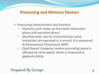 Processing and Memory Devices

  Processing characteristics and function:
    • Machine cycle: make up from both instruction
      phase and execution phase.
   • Machine cycle: can be measured how many
      instruction are executed in a second. It is measured
      in Nanosecond, Picosecond, MIPS
   • Clock Speed: Computer system processing speed is
      affected by clock speed, which is measured in
      gigahertz (GHz).



Prepared By Group1                                       8
 