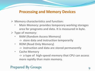 Processing and Memory Devices

 Memory characteristics and function:
  • Main Memory: provides temporary working storages
     area for programs and data. It is measured in byte.
 Type of memory:
  • RAM (Random Access Memory)
     -> store data and instruction temporarily
  • ROM (Read Only Memory)
     -> instruction and data are stored permanently
  • Cache Memory
     -> a type of high-speed memory that CPU can access
     more rapidly than main memory.

Prepared By Group1                                     9
 