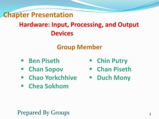 Chapter Presentation
    Hardware: Input, Processing, and Output
              Devices
                 Group Member
        Ben Piseth         Chin Putry
        Chan Sopov         Chan Piseth
        Chao Yorkchhive    Duch Mony
        Chea Sokhom


    Prepared By Group1                        1
 